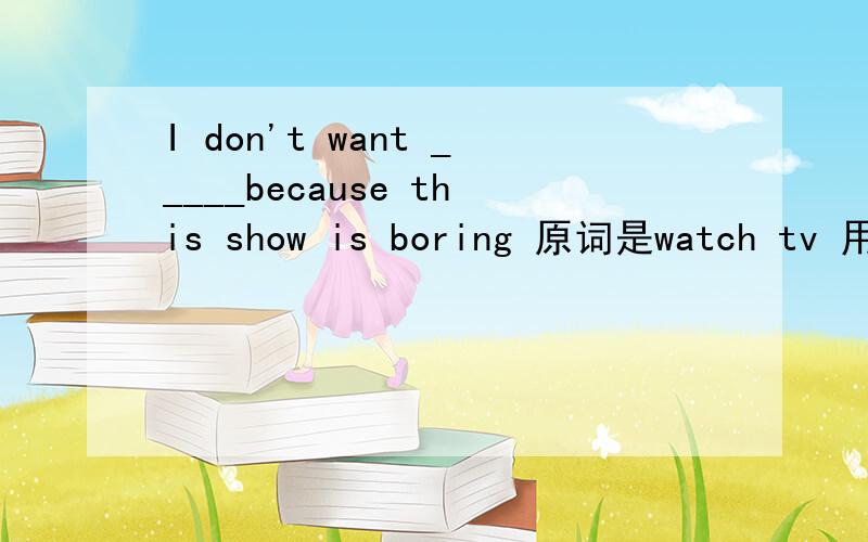 I don't want _____because this show is boring 原词是watch tv 用适当的形式填空