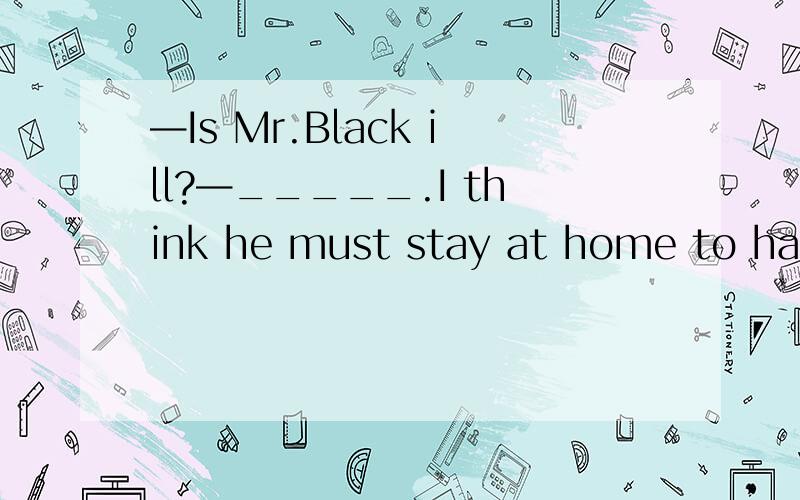 —Is Mr.Black ill?—_____.I think he must stay at home to have a good rest.A.I don't think so.B.I'm afraid not.C.I hope so.D.I'm afraid so.这题为什么选D