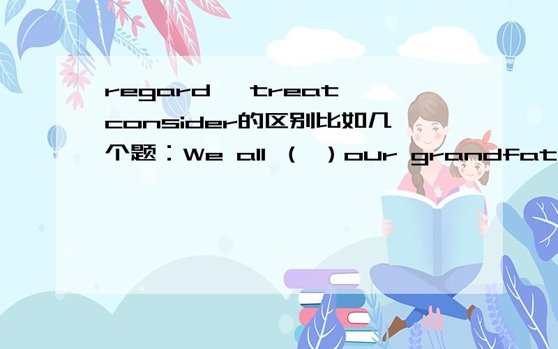 regard ,treat,consider的区别比如几个题：We all （ ）our grandfather with the greatesr respect.哪个?