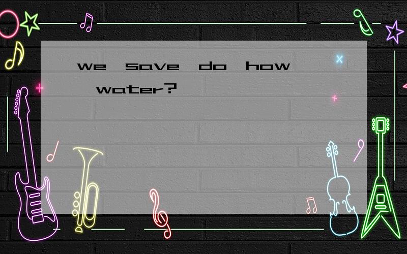 we,save,do,how,water?