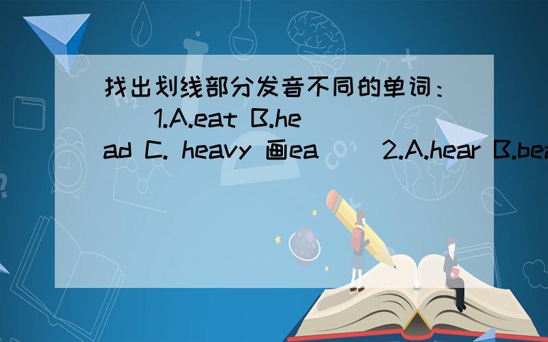 找出划线部分发音不同的单词：（）1.A.eat B.head C. heavy 画ea （）2.A.hear B.bear C.near 画nar