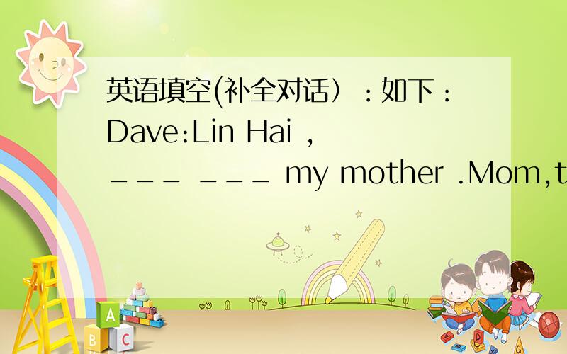 英语填空(补全对话）：如下：Dave:Lin Hai ,___ ___ my mother .Mom,this is Lin Hai.Lin Hai:Nice ___ ___ you!Mom:Nice to meet you,Lin Hai Dave:And ___ ___ my grandparents.