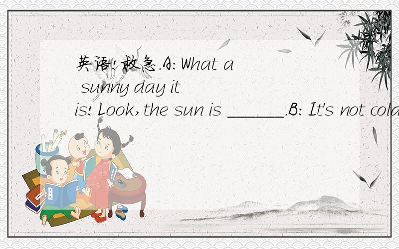 英语!救急.A：What a sunny day it is!Look,the sun is ______.B：It's not cold.lt'snot hot .lt's______today.A：______have we for our picnic?Have you any______?B：Yes,look,oranges,bananas and_____.A：How about_____?l'm thirsty,now.B：Bread,____