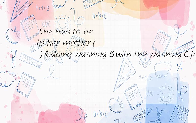 .She has to help her mother( ).A.doing washing B.with the washing C.for the washing D.washing
