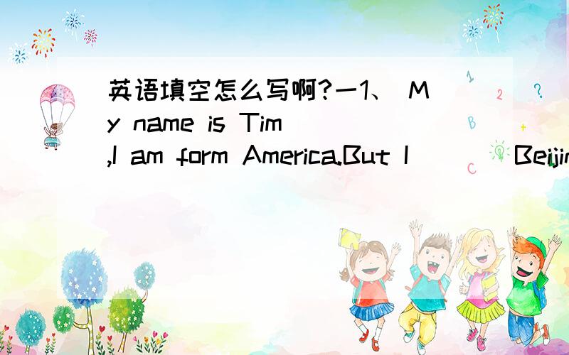 英语填空怎么写啊?一1、 My name is Tim ,I am form America.But I ___ Beijing now.2、 I am in Grade 1,Class 2.Here is ______ my class.3、 He ___ playing basketball.二4、 It is Synday.Children don't ___ on Sundays.5、And they are ___ what