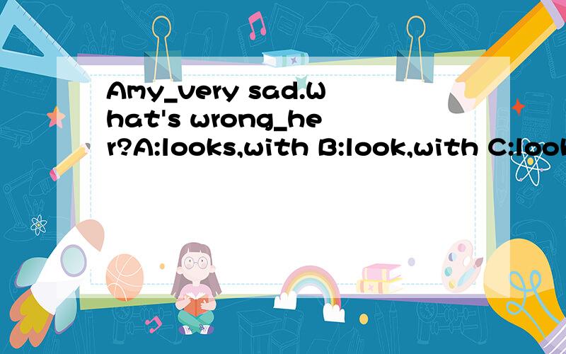 Amy_very sad.What's wrong_her?A:looks,with B:look,with C:looks,toI'm glad _hear that.A:for B:to C:inIf you have the flu,your throat may be_.A:hurt B：hurts C:soremy mon is going _ a trip _ me.I'm very sad.