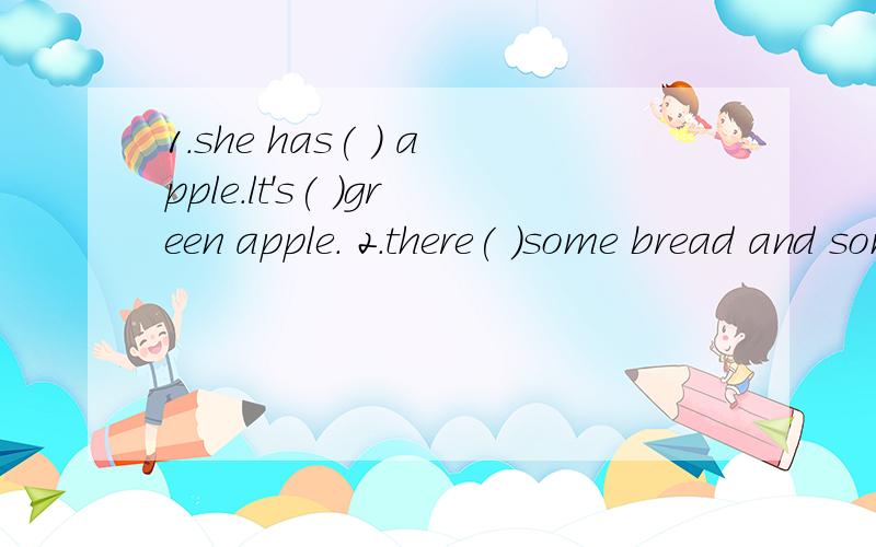 1.she has( ) apple.lt's( )green apple. 2.there( )some bread and some apples1.she has(       )  apple.lt's(       )green apple.2.there(         )some bread and  some apples on the tables3.yang ling(           )than all the othet students4.l can't see