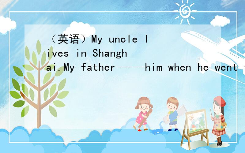 （英语）My uncle lives in Shanghai.My father-----him when he went to ShanghaiMy uncle lives in Shanghai.My father __________ him when he went to Shanghai on business.A.dropped in on B.dropped into C.dropped by D.went past选择并说明理由谢