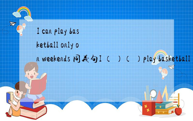 I can play basketball only on weekends 同义句I （ ）（ ）play basketball （ ）（ ）（ ）I （ ）play basketball （ ）（ ）（ ）