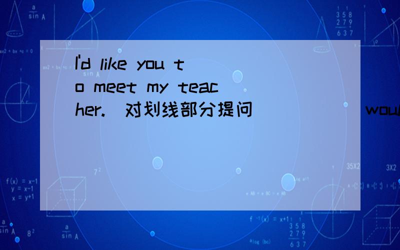 I'd like you to meet my teacher.(对划线部分提问） ____ would you like ____ _____ _____?