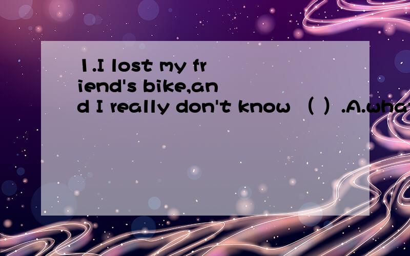 1.I lost my friend's bike,and I really don't know （ ）.A.what should I do B.what to do C.how shall I do D.how to do2.Have a nice weekend.-( )A.the same to you B.You have it,too C.the same as you D.you do,too