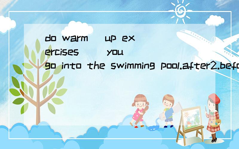 do warm _up exercises （）you go into the swimming pool.after2.before.3.between