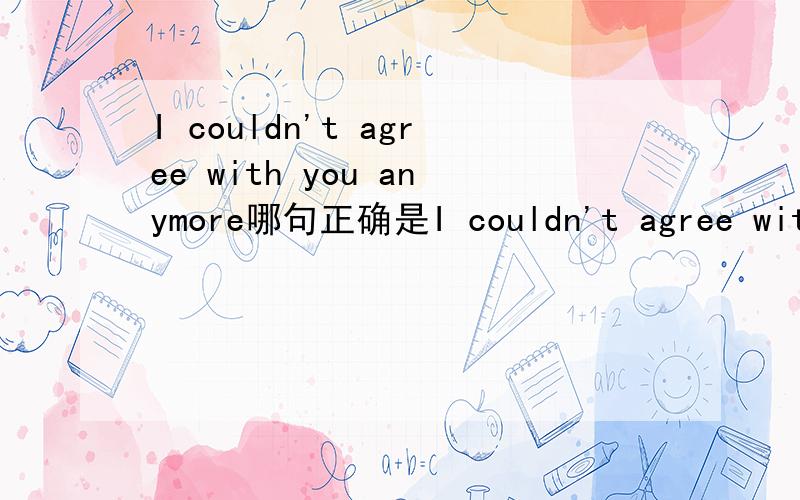 I couldn't agree with you anymore哪句正确是I couldn't agree with you anymore还是I couldn't agree with you more正确?