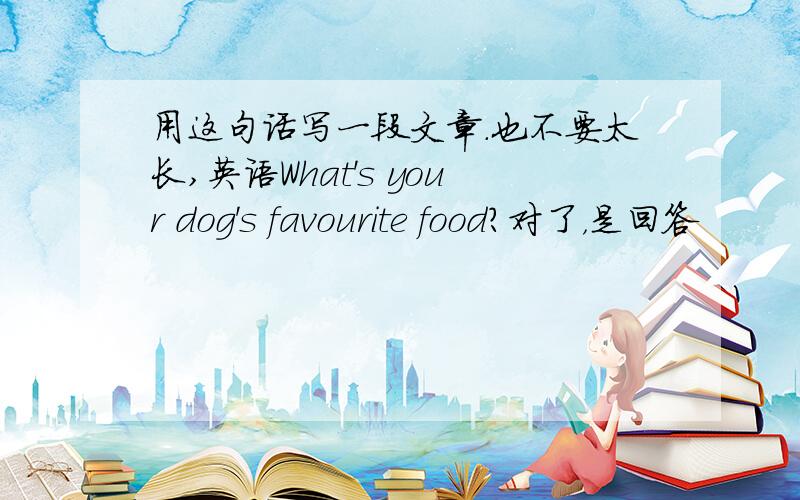 用这句话写一段文章.也不要太长,英语What's your dog's favourite food?对了，是回答