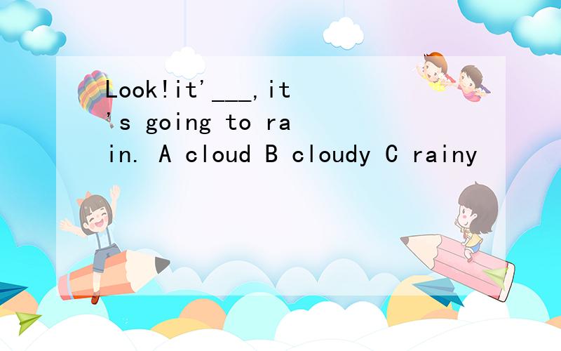 Look!it'___,it's going to rain. A cloud B cloudy C rainy