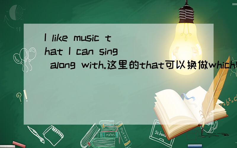 I like music that I can sing along with.这里的that可以换做which吗?为什么?