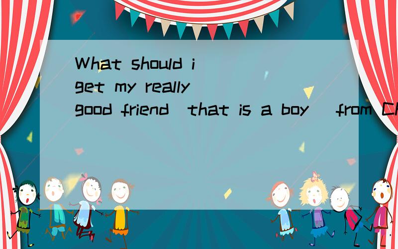 What should i get my really good friend(that is a boy) from China?I want to get him something that he'll remenber me by and something he can use.Hes 13 years old...I'm in Shanghai,China right now,but i'm going to Yi Wu soon.I'm going back to Canada i