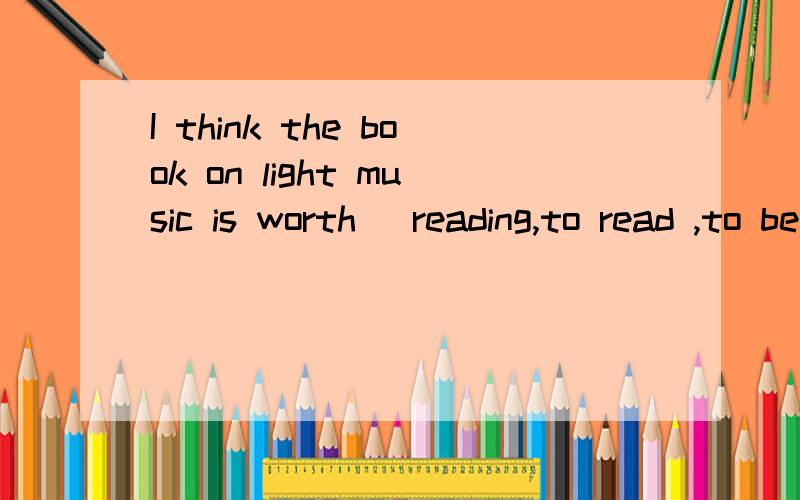 I think the book on light music is worth (reading,to read ,to be read)