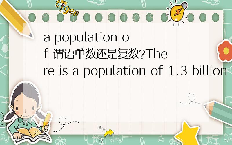 a population of 谓语单数还是复数?There is a population of 1.3 billion in China 谓语动词 怎么是单数? 后面不是13亿么,那就是复数啊?怎么不用are     简单给讲解下.谢谢我怎么认为，主语是 population of 1.3 bi
