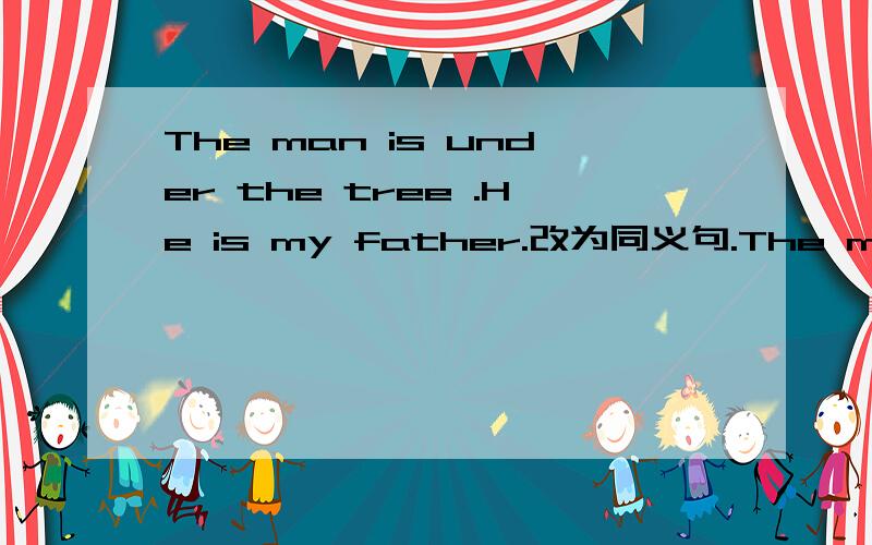The man is under the tree .He is my father.改为同义句.The man_____ _____ _____is my father.