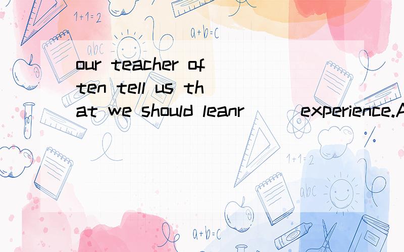 our teacher often tell us that we should leanr （ )experience.A.by B.with C.in D.for
