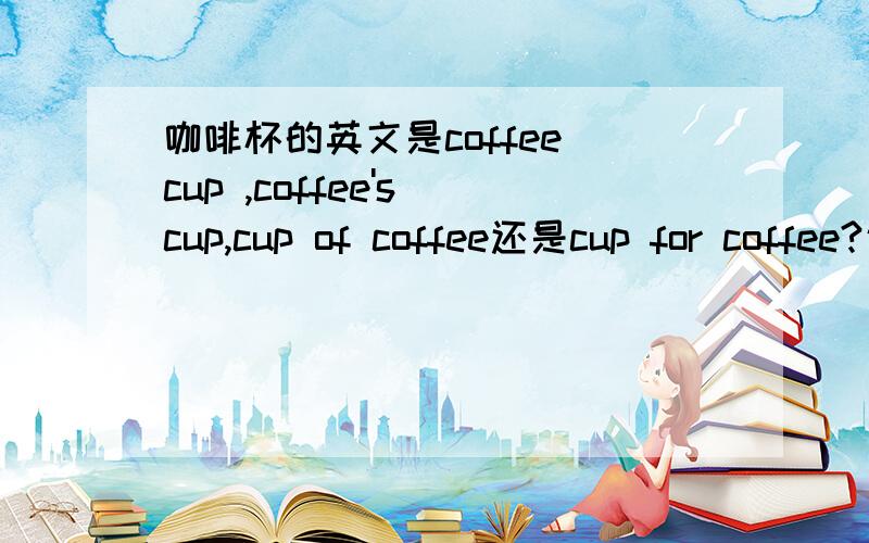 咖啡杯的英文是coffee cup ,coffee's cup,cup of coffee还是cup for coffee?说明理由.