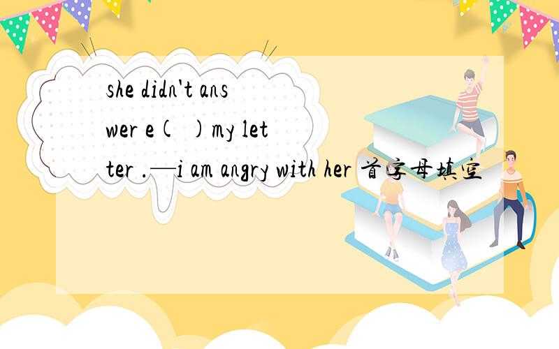 she didn't answer e( )my letter .—i am angry with her 首字母填空