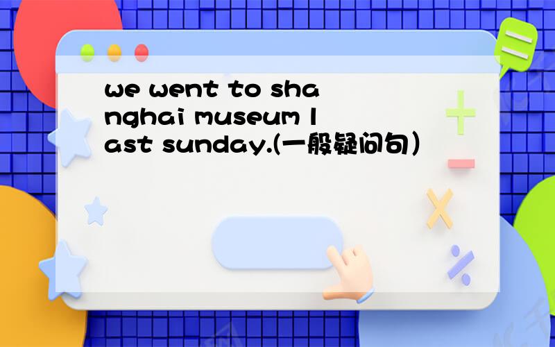 we went to shanghai museum last sunday.(一般疑问句）