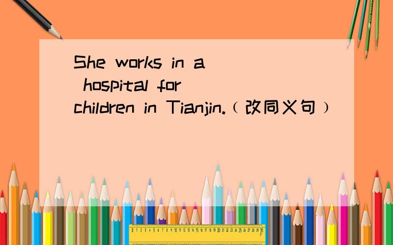 She works in a hospital for children in Tianjin.﹙改同义句﹚