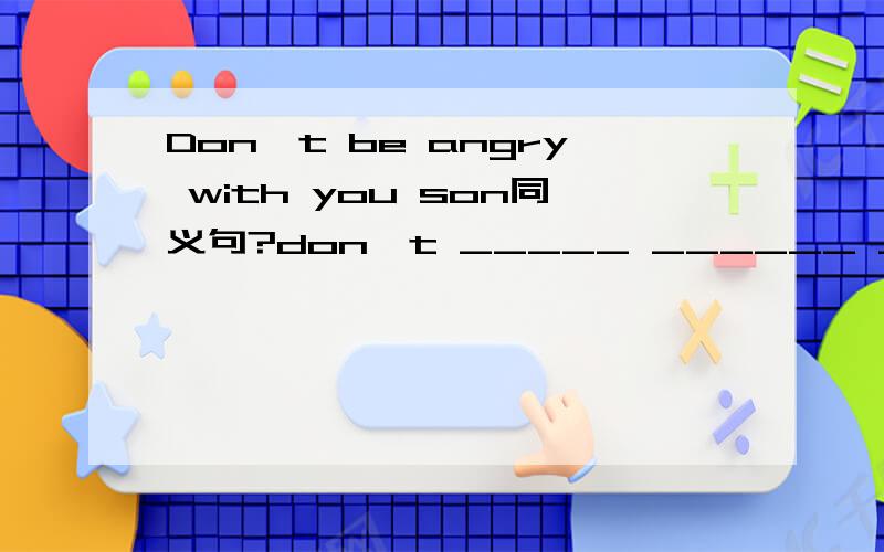 Don't be angry with you son同义句?don't _____ ______ ______with your son