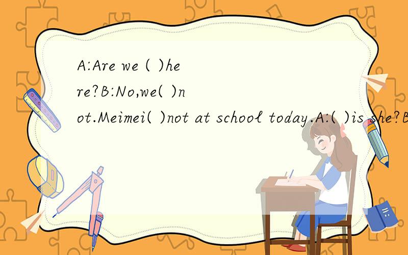 A:Are we ( )here?B:No,we( )not.Meimei( )not at school today.A:( )is she?B：I think she( )at home