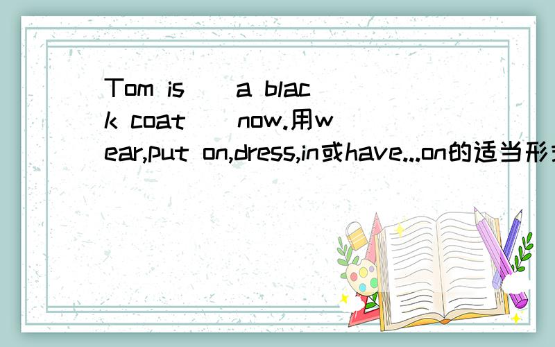 Tom is()a black coat()now.用wear,put on,dress,in或have...on的适当形式填空