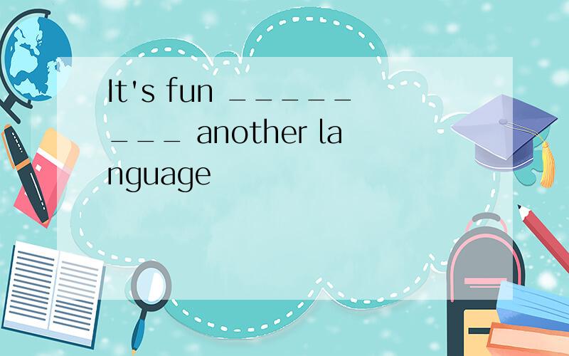 It's fun ________ another language