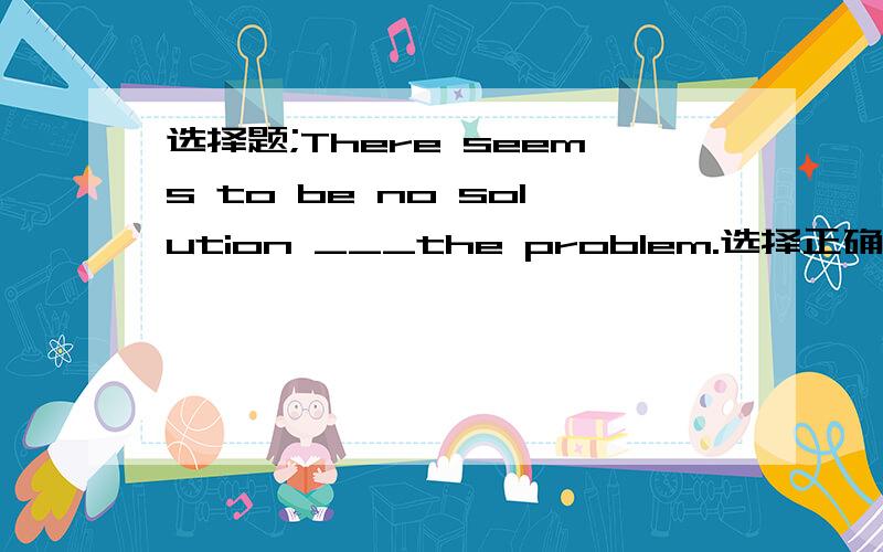 选择题;There seems to be no solution ___the problem.选择正确答案并说明理由供选择的答案是A.for B.to C.of D.on