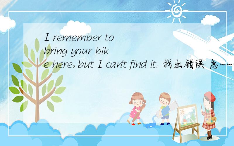 I remember to bring your bike here,but I can't find it. 找出错误 急~~~