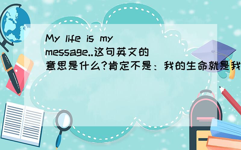 My life is my message..这句英文的意思是什么?肯定不是：我的生命就是我的信息.我估计是依据谚语,