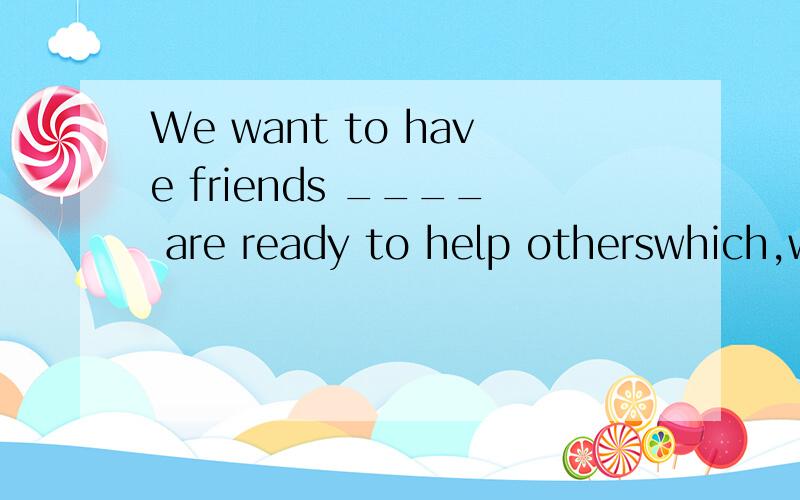 We want to have friends ____ are ready to help otherswhich,who,where,whose这五个中选