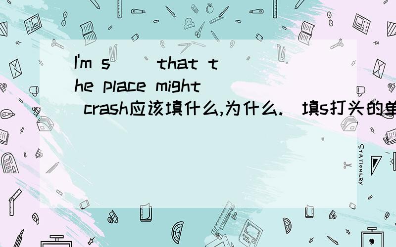I'm s__ that the place might crash应该填什么,为什么.（填s打头的单词）
