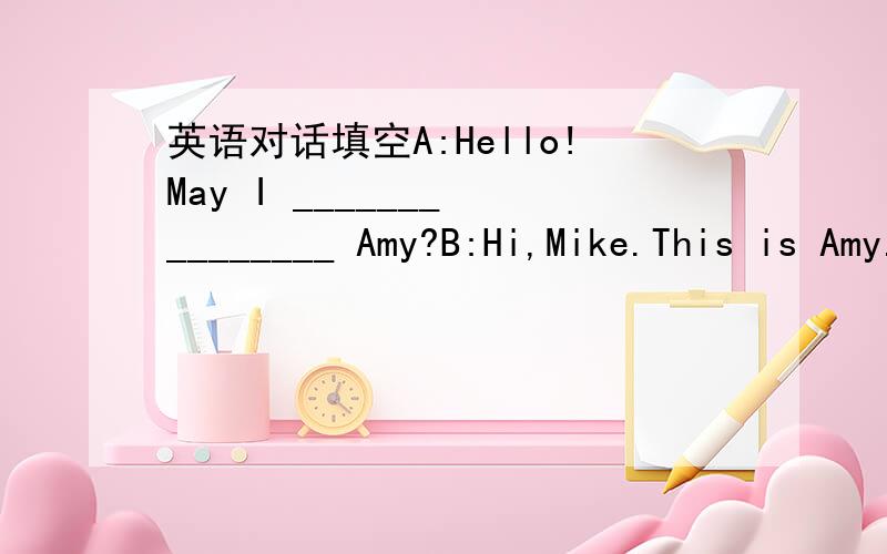 英语对话填空A:Hello!May I _______ ________ Amy?B:Hi,Mike.This is Amy.