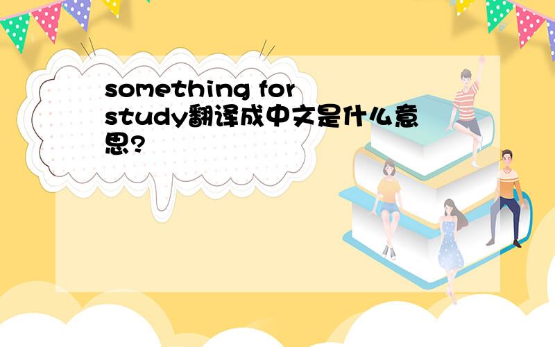 something for study翻译成中文是什么意思?