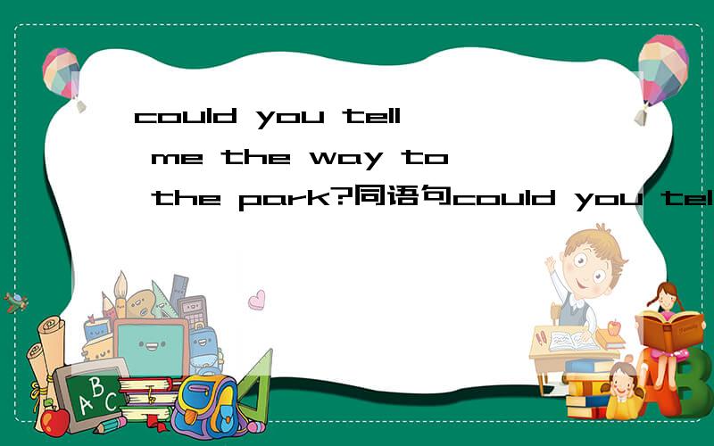 could you tell me the way to the park?同语句could you tell me________is _______ _______ _______the park?could you tell me_______I can________ the park?could you tell me how to ________ _________the park?