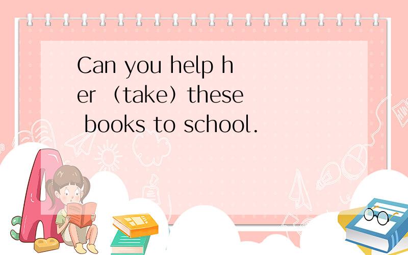 Can you help her （take）these books to school.