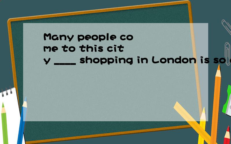 Many people come to this city ____ shopping in London is so good.