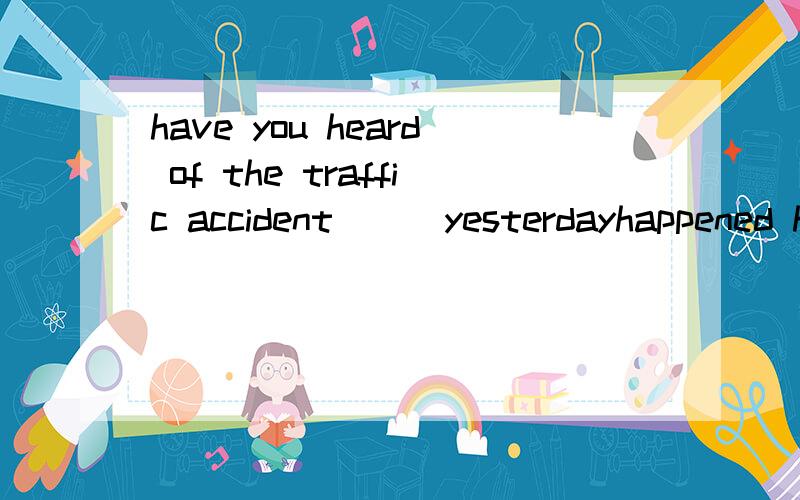 have you heard of the traffic accident___yesterdayhappened happeningwhich happendhappen