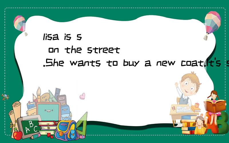 lisa is s_____ on the street.She wants to buy a new coat.It's snowing outside.Maybe we can go s_____ tomorrow.