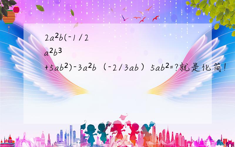 2a²b(-1/2a²b³+5ab²)-3a²b（-2/3ab）5ab²=?就是化简！