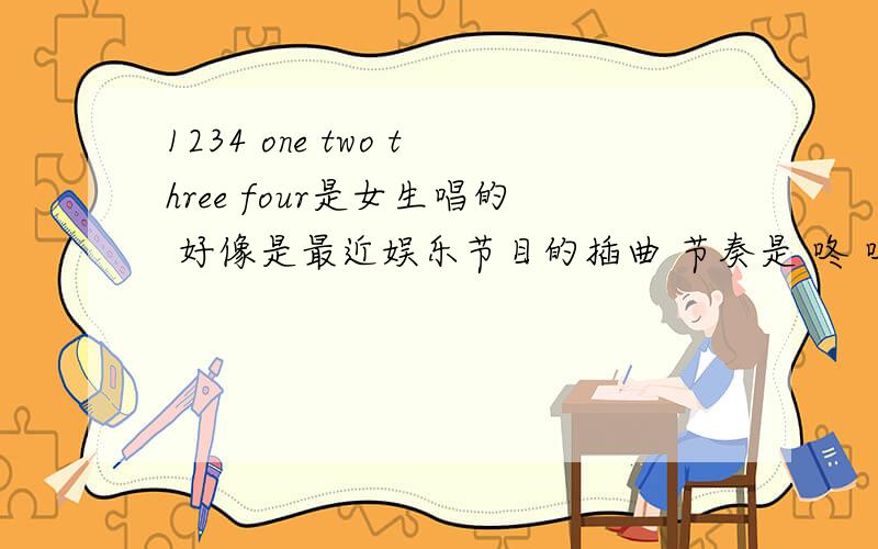 1234 one two three four是女生唱的 好像是最近娱乐节目的插曲 节奏是 咚 咚咚咚 咚 咚咚咚咚咚