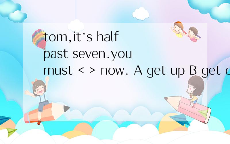 tom,it's half past seven.youmust < > now. A get up B get on C are getting up D are getting on
