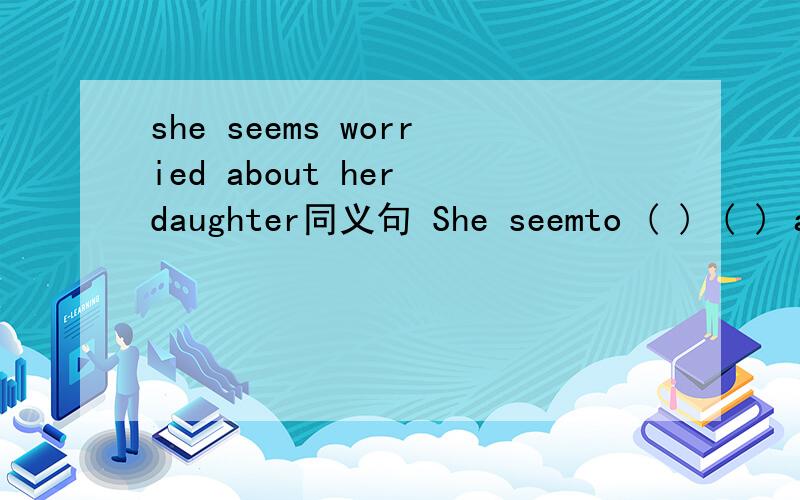 she seems worried about her daughter同义句 She seemto ( ) ( ) about her daughterIt ( ) ( ) she is worried about her daughter