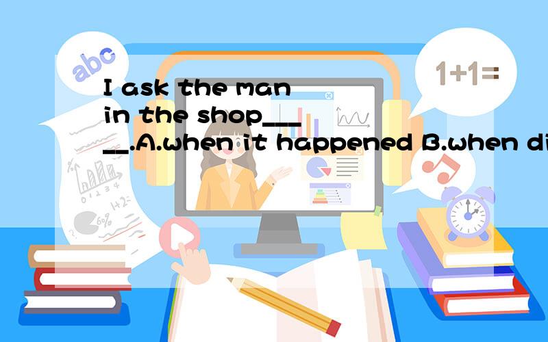 I ask the man in the shop_____.A.when it happened B.when did it happen